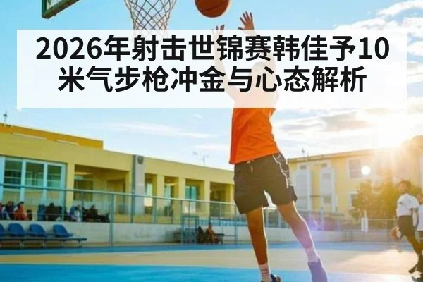 2026年射击世锦赛韩佳予10米气步枪冲金与心态解析 - Kaiyun sports
